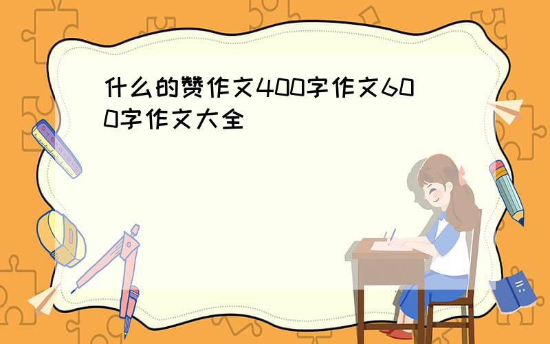 什么的赞作文400字作文600字作文大全