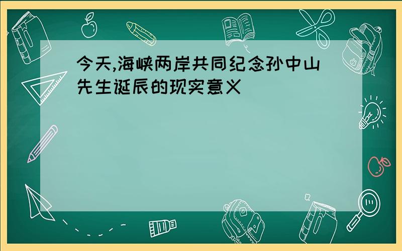 今天,海峡两岸共同纪念孙中山先生诞辰的现实意义