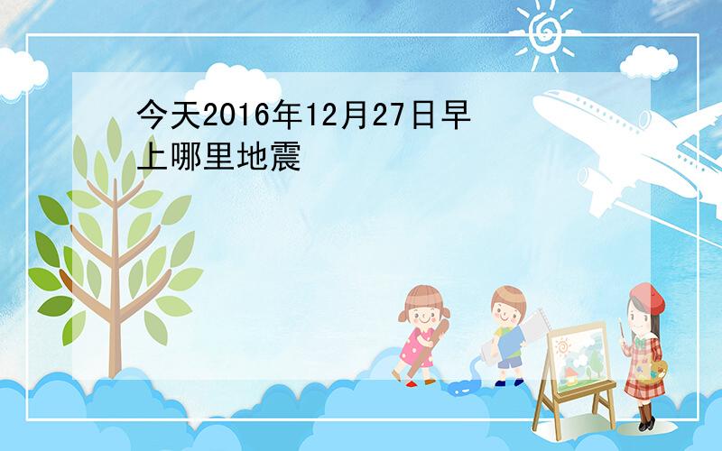 今天2016年12月27日早上哪里地震