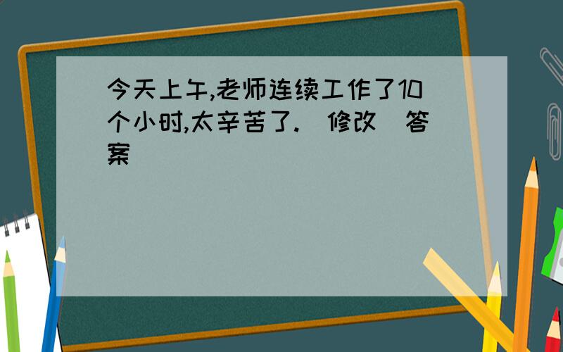 今天上午,老师连续工作了10个小时,太辛苦了.(修改)答案