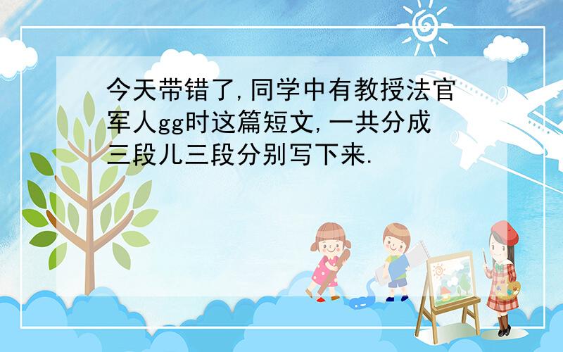 今天带错了,同学中有教授法官军人gg时这篇短文,一共分成三段儿三段分别写下来.