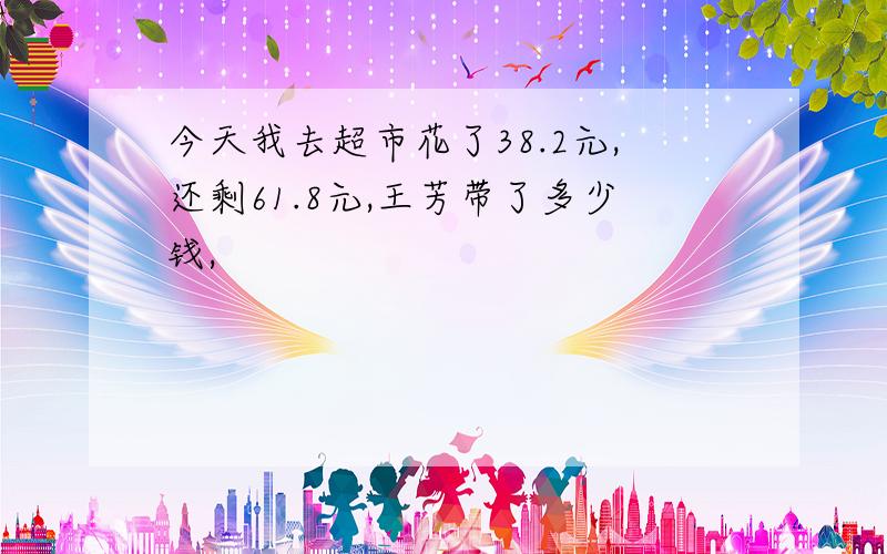 今天我去超市花了38.2元,还剩61.8元,王芳带了多少钱,