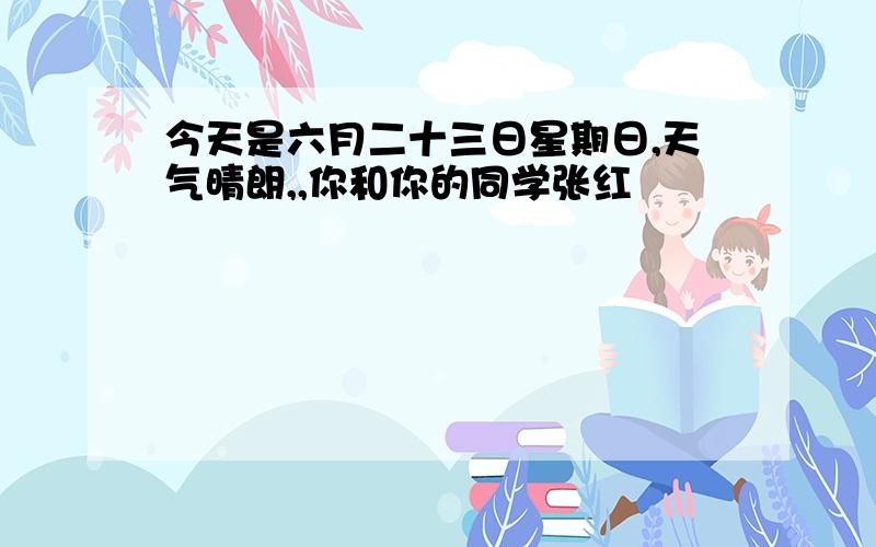 今天是六月二十三日星期日,天气晴朗,,你和你的同学张红