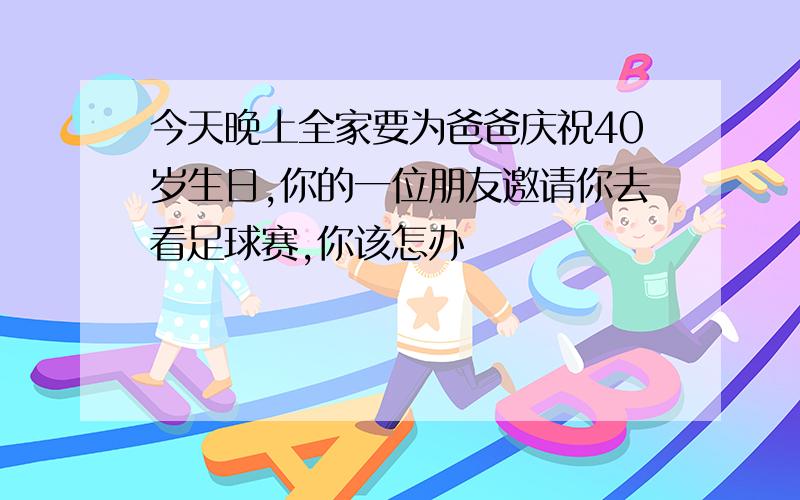 今天晚上全家要为爸爸庆祝40岁生日,你的一位朋友邀请你去看足球赛,你该怎办