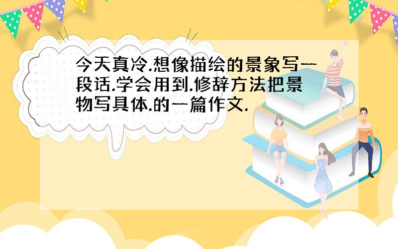 今天真冷.想像描绘的景象写一段话.学会用到.修辞方法把景物写具体.的一篇作文.