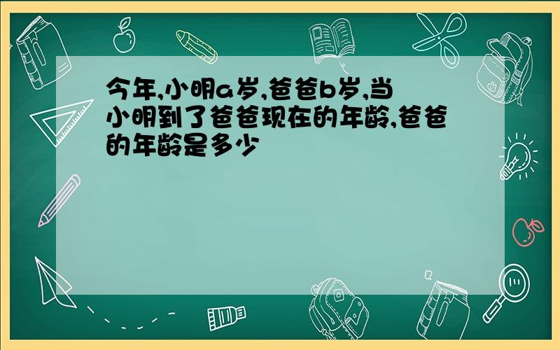 今年,小明a岁,爸爸b岁,当小明到了爸爸现在的年龄,爸爸的年龄是多少