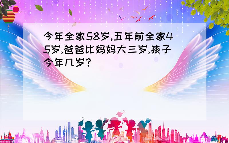 今年全家58岁,五年前全家45岁,爸爸比妈妈大三岁,孩子今年几岁?