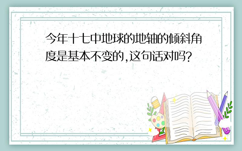 今年十七中地球的地轴的倾斜角度是基本不变的,这句话对吗?