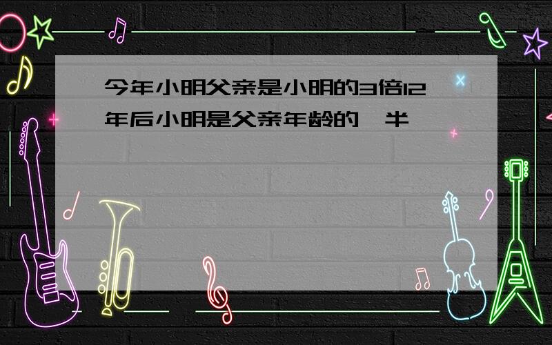 今年小明父亲是小明的3倍12年后小明是父亲年龄的一半