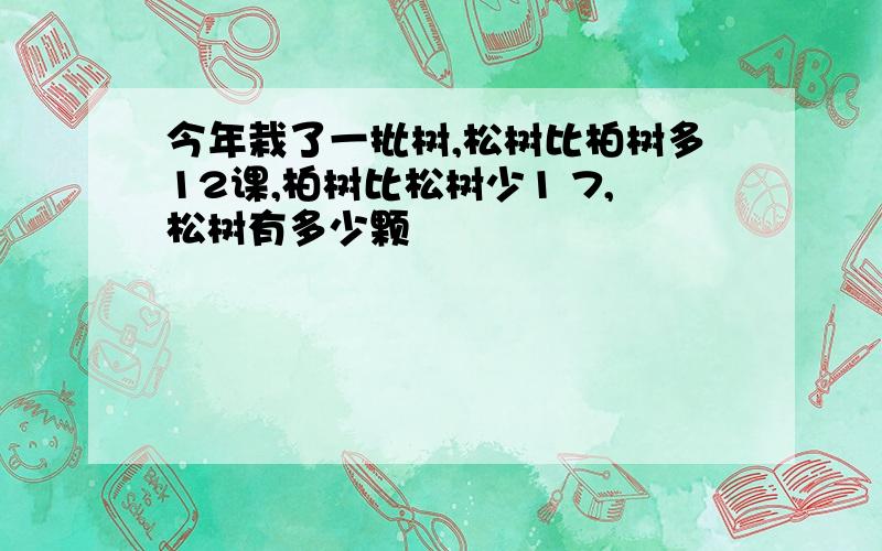 今年栽了一批树,松树比柏树多12课,柏树比松树少1 7,松树有多少颗