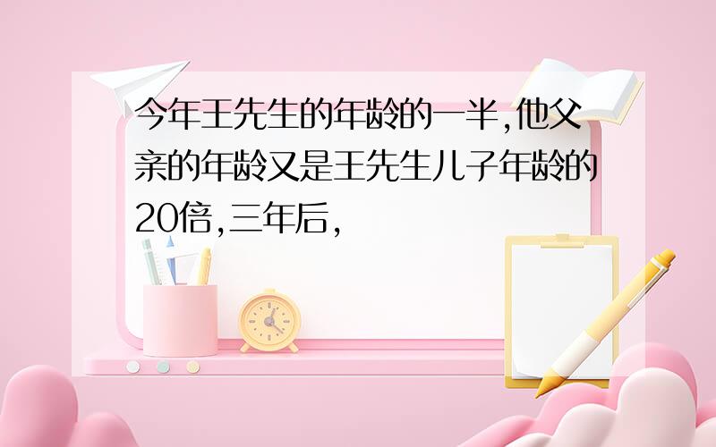 今年王先生的年龄的一半,他父亲的年龄又是王先生儿子年龄的20倍,三年后,