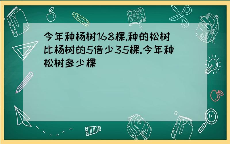 今年种杨树168棵,种的松树比杨树的5倍少35棵.今年种松树多少棵