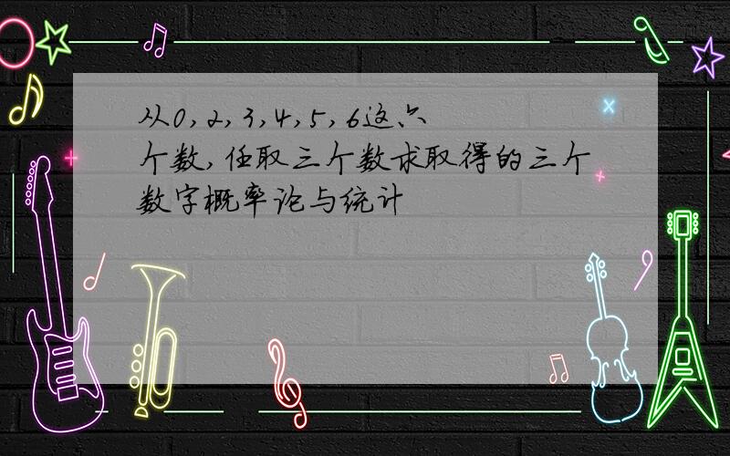 从0,2,3,4,5,6这六个数,任取三个数求取得的三个数字概率论与统计