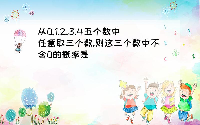 从0.1.2.3.4五个数中任意取三个数,则这三个数中不含0的概率是