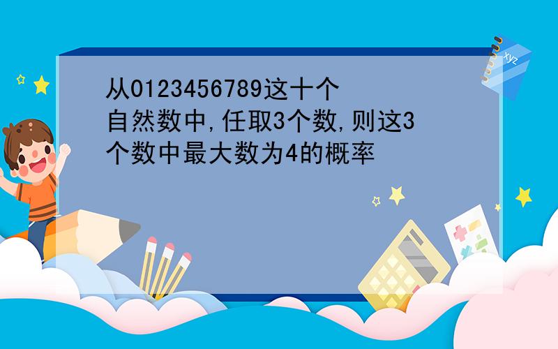 从0123456789这十个自然数中,任取3个数,则这3个数中最大数为4的概率