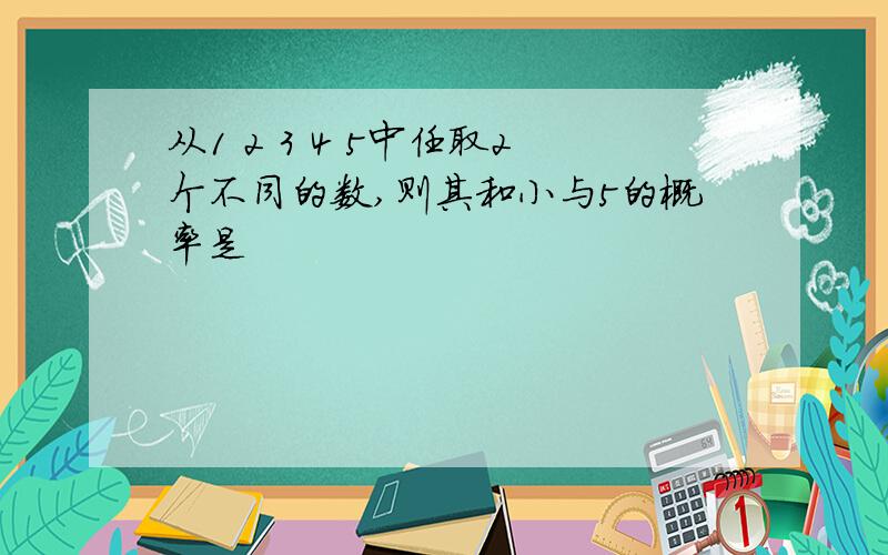 从1 2 3 4 5中任取2个不同的数,则其和小与5的概率是