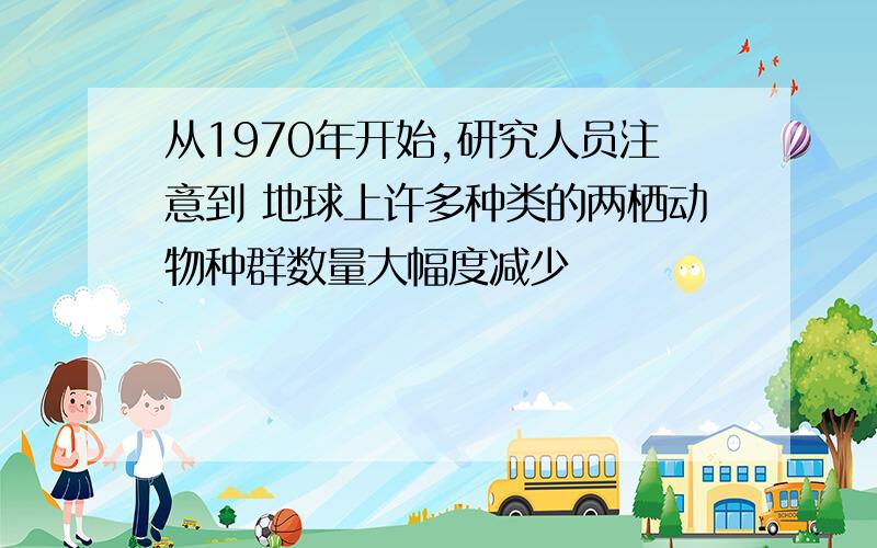 从1970年开始,研究人员注意到 地球上许多种类的两栖动物种群数量大幅度减少