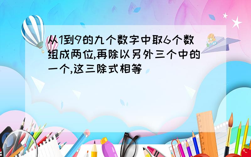 从1到9的九个数字中取6个数组成两位,再除以另外三个中的一个,这三除式相等