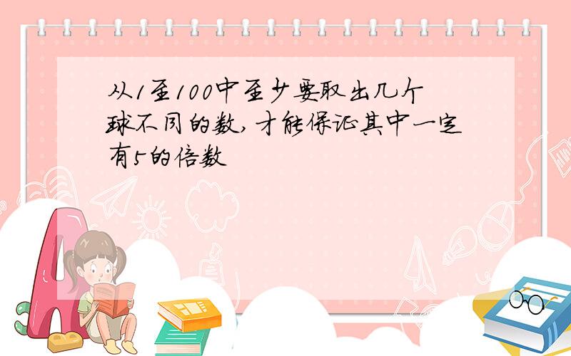 从1至100中至少要取出几个球不同的数,才能保证其中一定有5的倍数