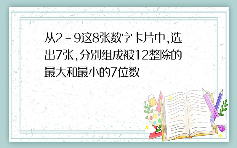 从2-9这8张数字卡片中,选出7张,分别组成被12整除的最大和最小的7位数