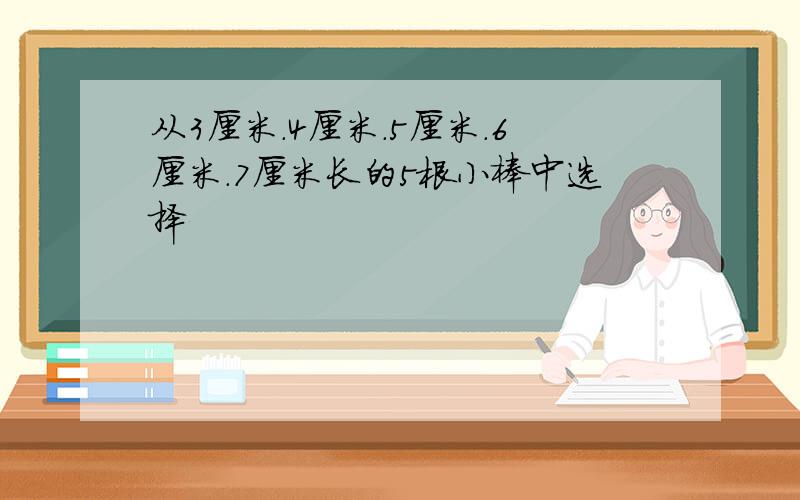 从3厘米.4厘米.5厘米.6厘米.7厘米长的5根小棒中选择