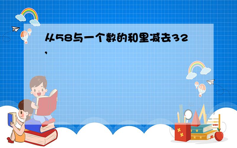 从58与一个数的和里减去32,