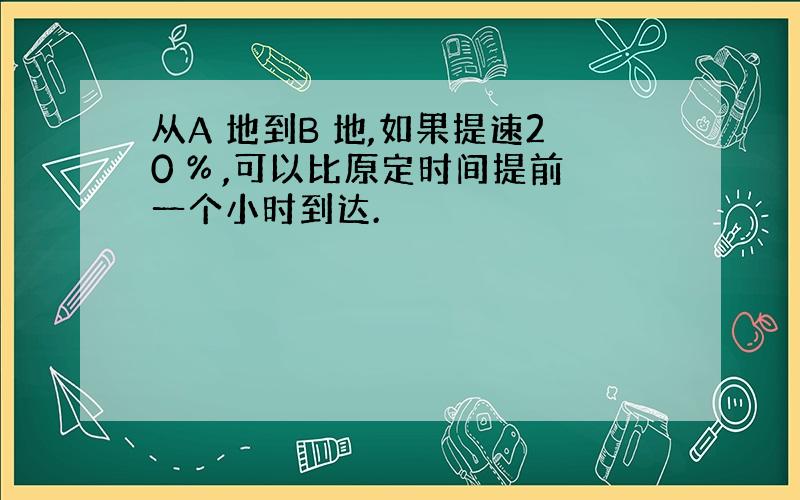 从A 地到B 地,如果提速20 % ,可以比原定时间提前一个小时到达.