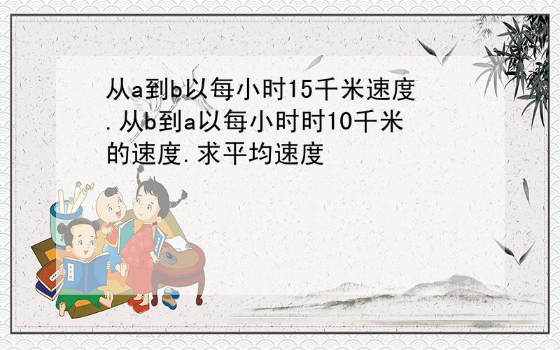 从a到b以每小时15千米速度.从b到a以每小时时10千米的速度.求平均速度