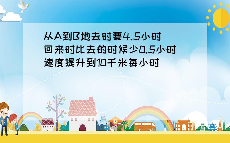 从A到B地去时要4.5小时 回来时比去的时候少0.5小时速度提升到10千米每小时