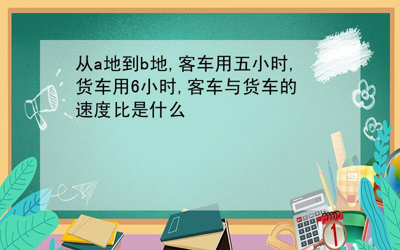 从a地到b地,客车用五小时,货车用6小时,客车与货车的 速度比是什么