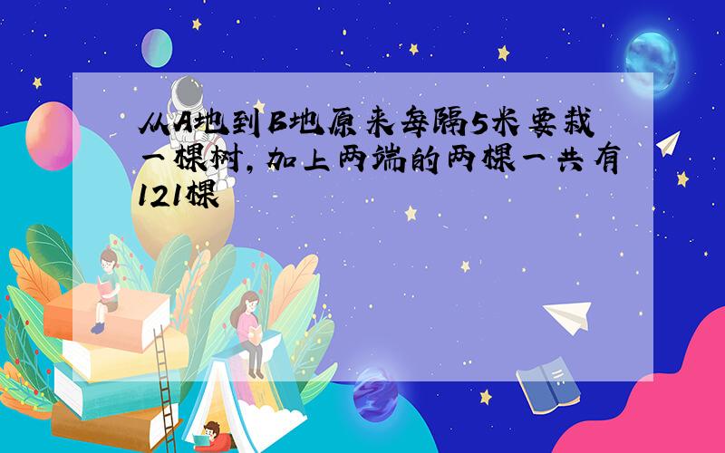 从A地到B地原来每隔5米要栽一棵树,加上两端的两棵一共有121棵