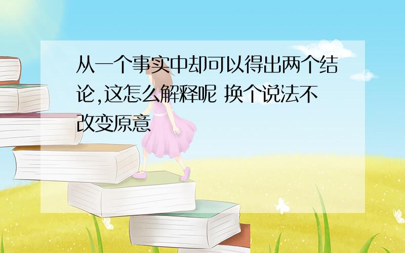 从一个事实中却可以得出两个结论,这怎么解释呢 换个说法不改变原意