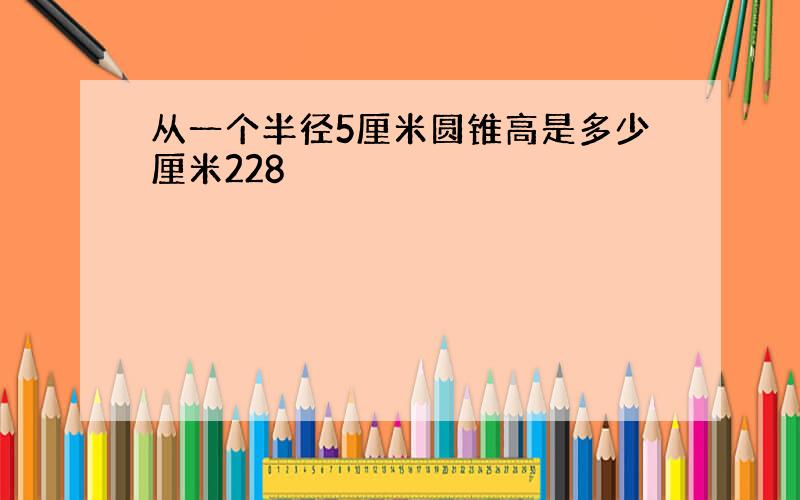 从一个半径5厘米圆锥高是多少厘米228