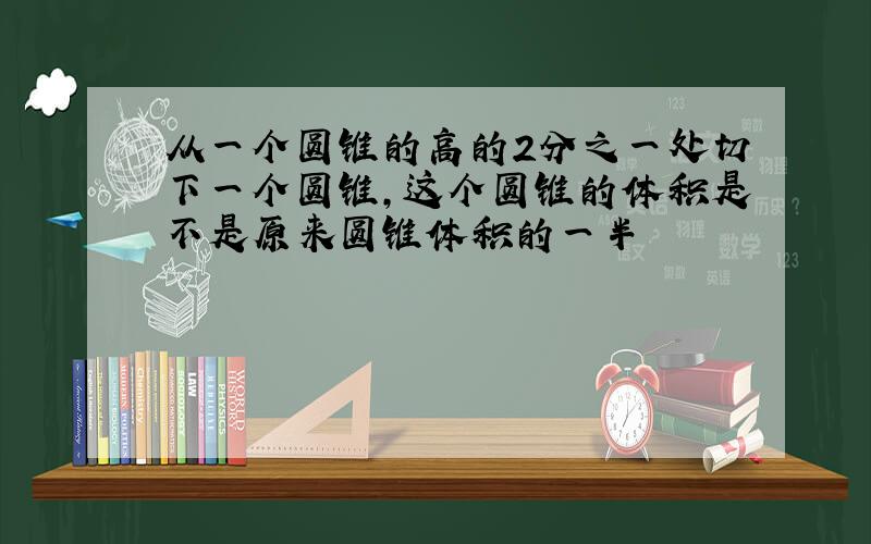 从一个圆锥的高的2分之一处切下一个圆锥,这个圆锥的体积是不是原来圆锥体积的一半