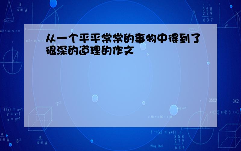 从一个平平常常的事物中得到了很深的道理的作文