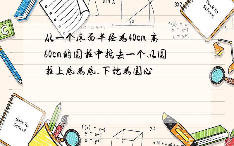 从一个底面半径为40cm 高60cm的圆柱中挖去一个以圆柱上底为底.下地为圆心