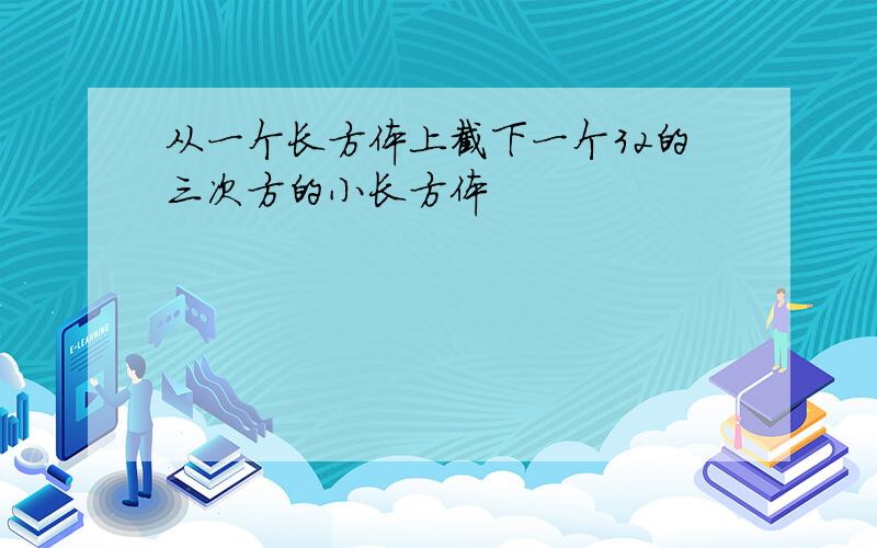 从一个长方体上截下一个32的三次方的小长方体