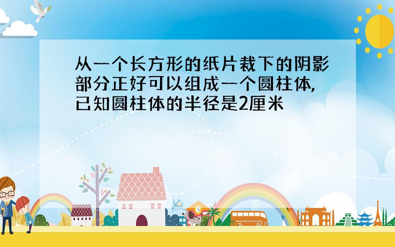 从一个长方形的纸片裁下的阴影部分正好可以组成一个圆柱体,已知圆柱体的半径是2厘米