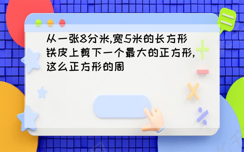 从一张8分米,宽5米的长方形铁皮上剪下一个最大的正方形,这么正方形的周