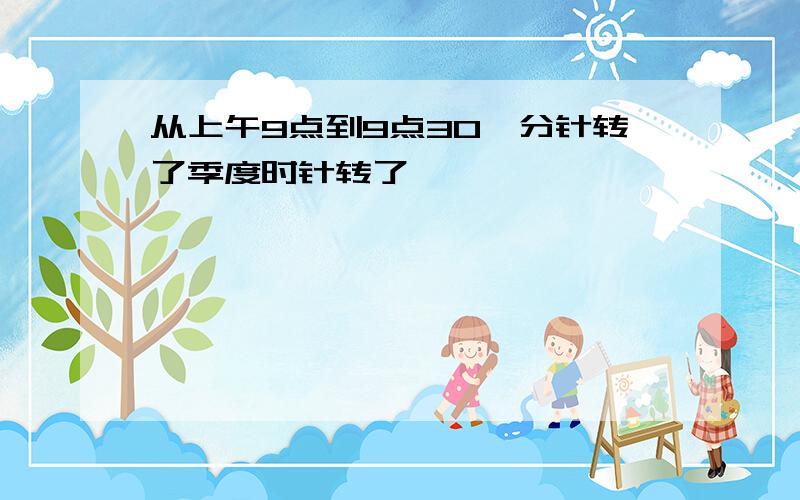 从上午9点到9点30,分针转了季度时针转了