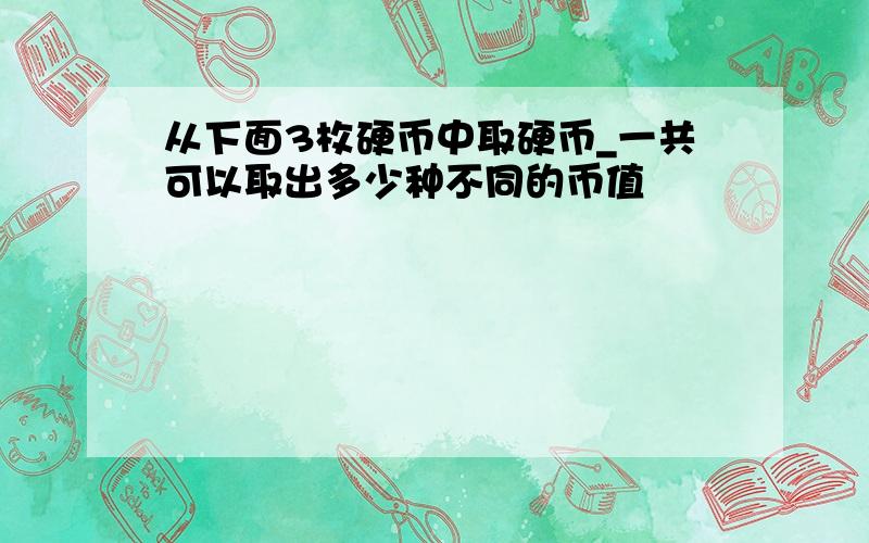 从下面3枚硬币中取硬币_一共可以取出多少种不同的币值