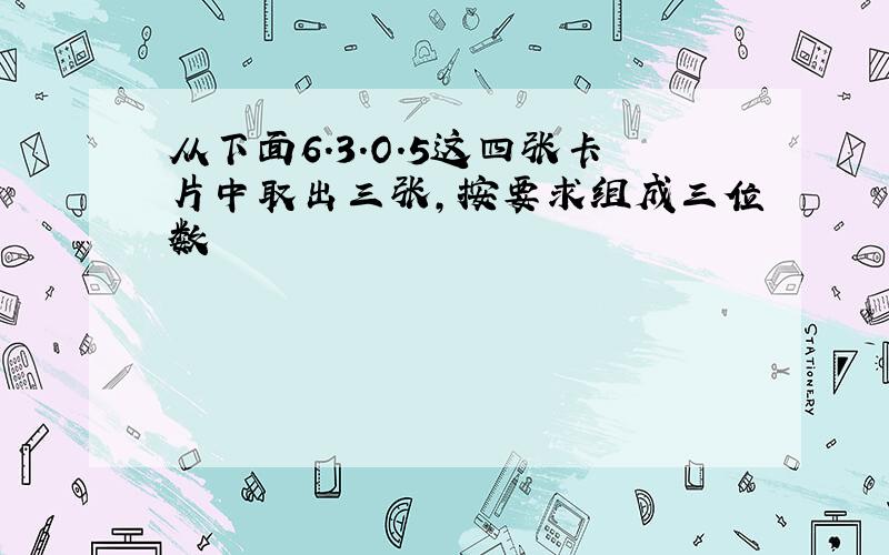 从下面6.3.O.5这四张卡片中取出三张,按要求组成三位数