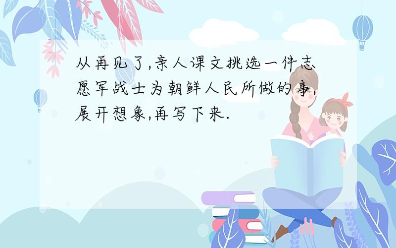 从再见了,亲人课文挑选一件志愿军战士为朝鲜人民所做的事,展开想象,再写下来.