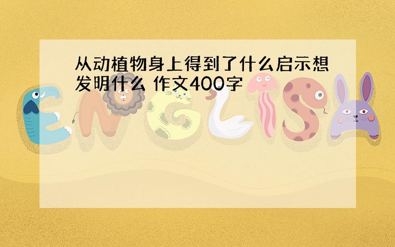 从动植物身上得到了什么启示想发明什么 作文400字