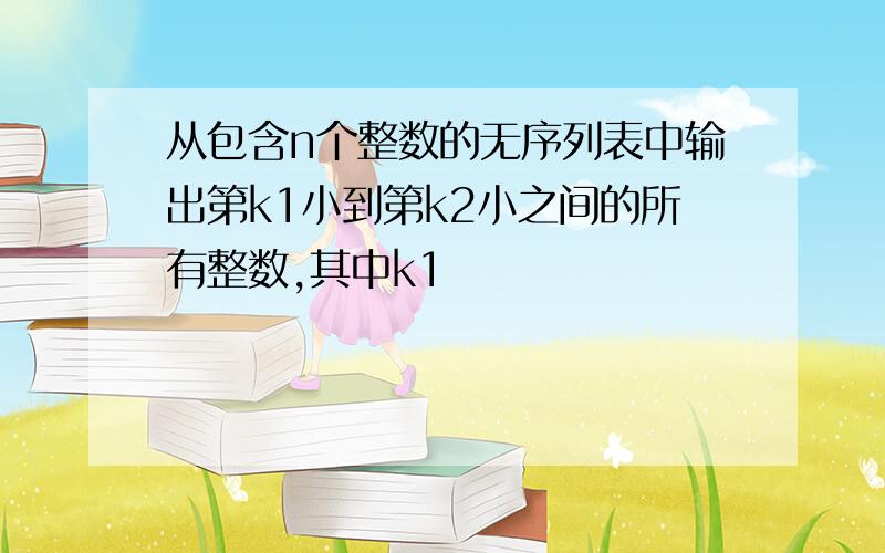 从包含n个整数的无序列表中输出第k1小到第k2小之间的所有整数,其中k1