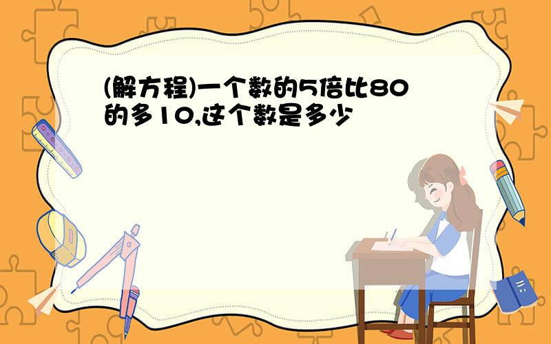 (解方程)一个数的5倍比80的多10,这个数是多少