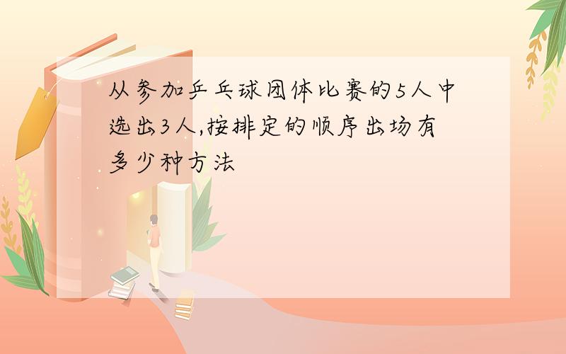 从参加乒乓球团体比赛的5人中选出3人,按排定的顺序出场有多少种方法