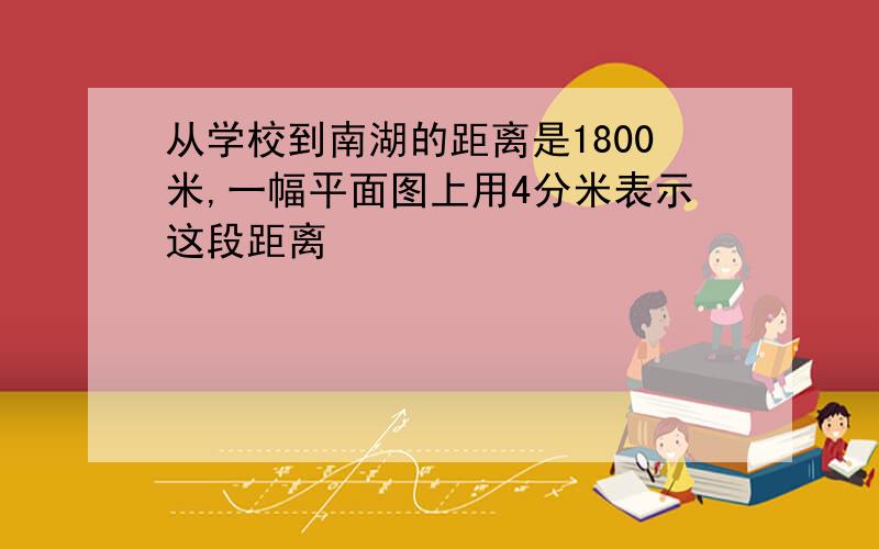 从学校到南湖的距离是1800米,一幅平面图上用4分米表示这段距离