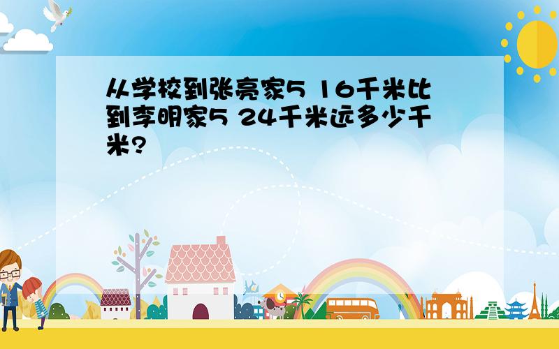 从学校到张亮家5 16千米比到李明家5 24千米远多少千米?