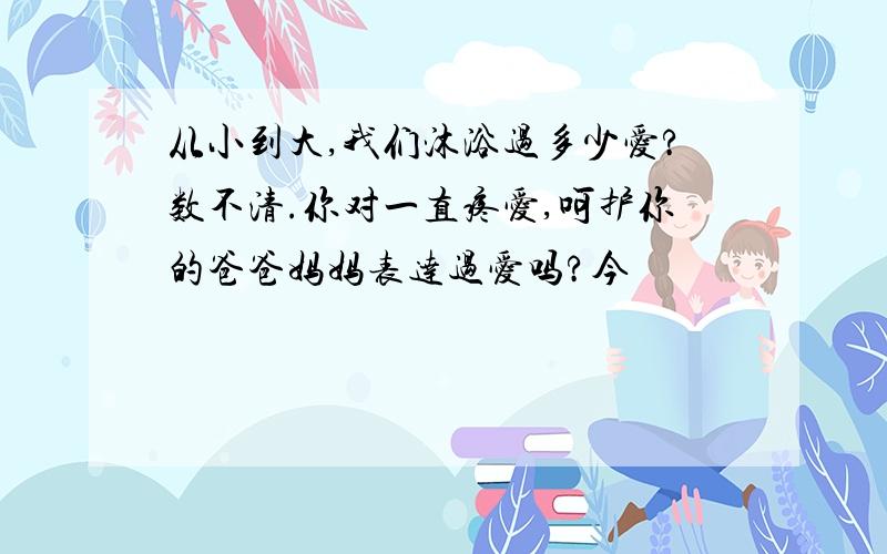 从小到大,我们沐浴过多少爱?数不清.你对一直疼爱,呵护你的爸爸妈妈表达过爱吗?今